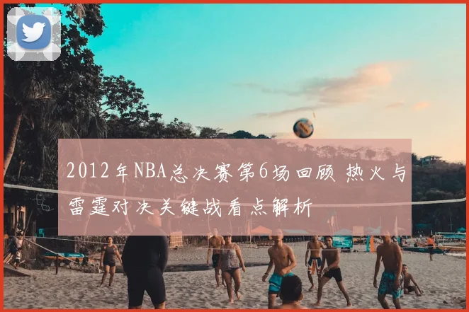 2012年NBA总决赛第6场回顾 热火与雷霆对决关键战看点解析