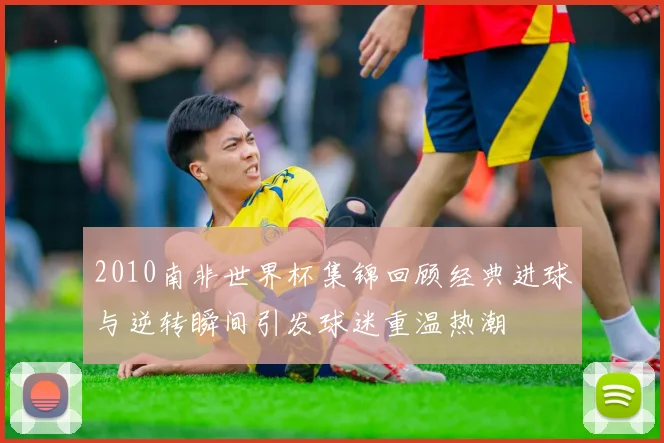 2010南非世界杯集锦回顾经典进球与逆转瞬间引发球迷重温热潮