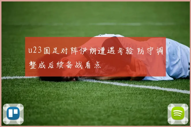 u23国足对阵伊朗遭遇考验 防守调整成后续备战看点