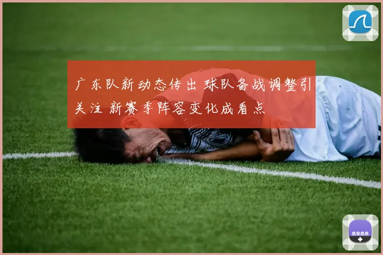 广东队新动态传出 球队备战调整引关注 新赛季阵容变化成看点