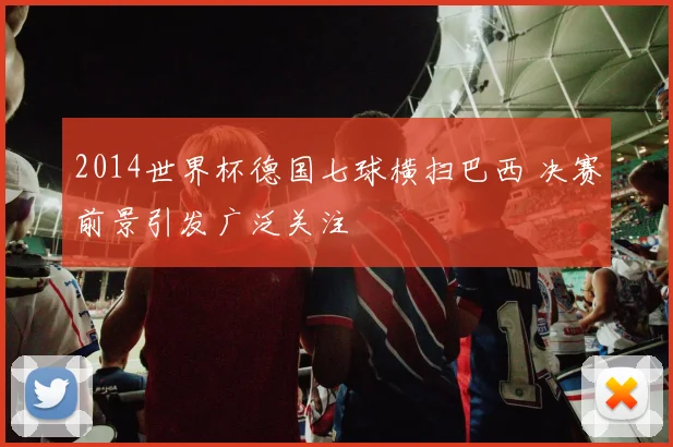 2014世界杯德国七球横扫巴西 决赛前景引发广泛关注