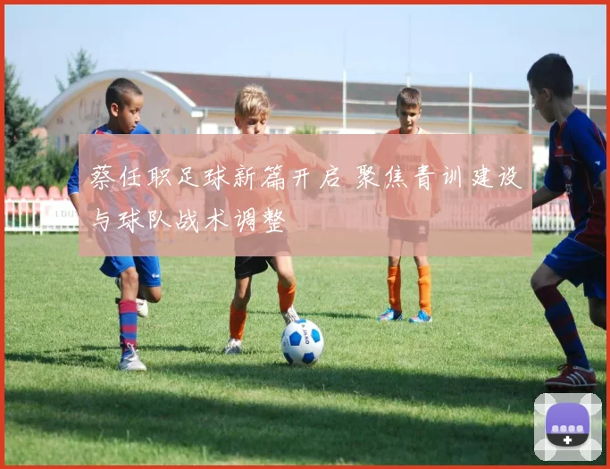 蔡任职足球新篇开启 聚焦青训建设与球队战术调整