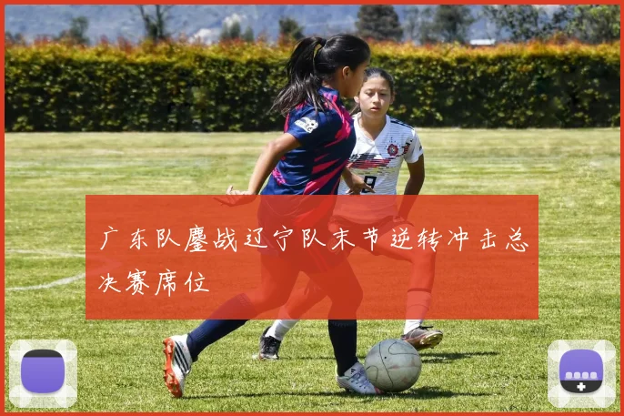 广东队鏖战辽宁队末节逆转冲击总决赛席位