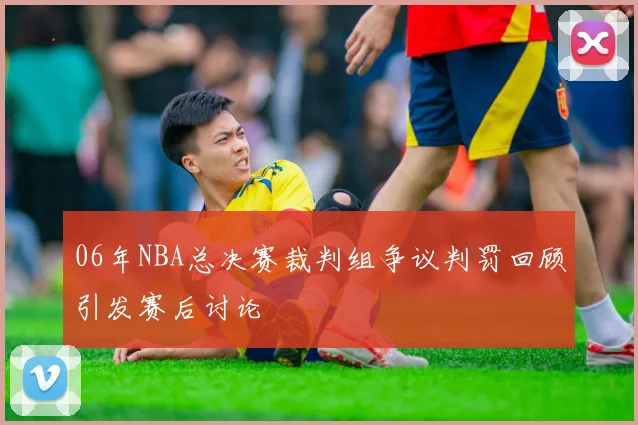 06年NBA总决赛裁判组争议判罚回顾引发赛后讨论