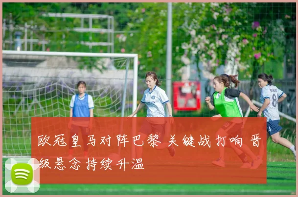 欧冠皇马对阵巴黎 关键战打响 晋级悬念持续升温