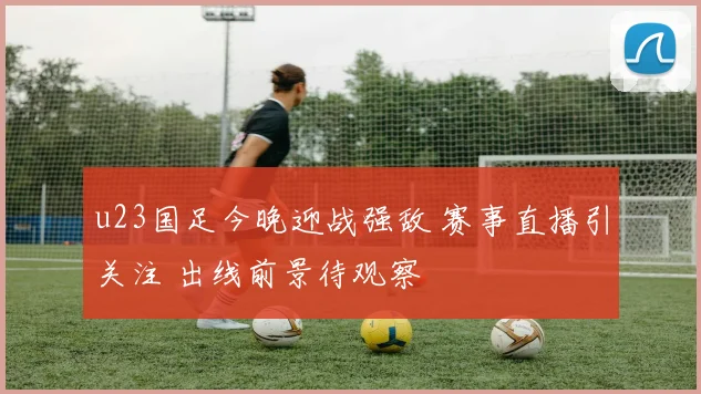 u23国足今晚迎战强敌 赛事直播引关注 出线前景待观察