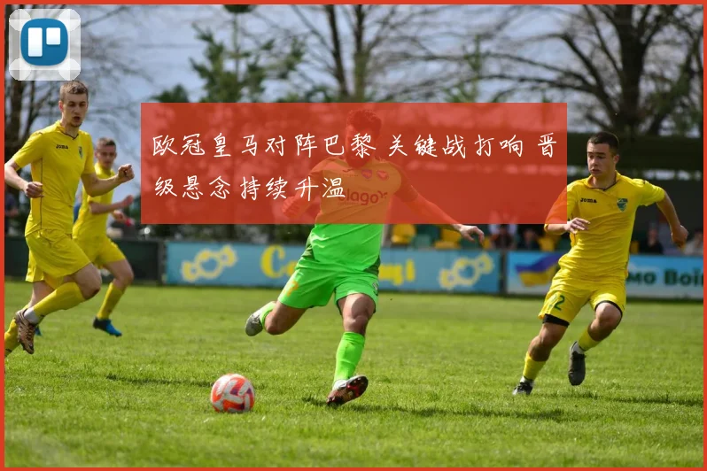 欧冠皇马对阵巴黎 关键战打响 晋级悬念持续升温