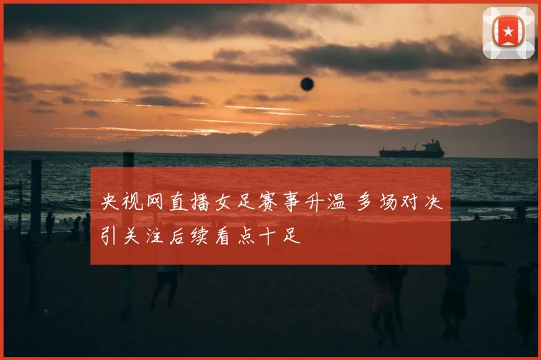 央视网直播女足赛事升温 多场对决引关注后续看点十足