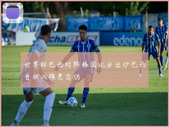 世界杯巴西对阵韩国比分出炉巴西晋级八强悬念仍