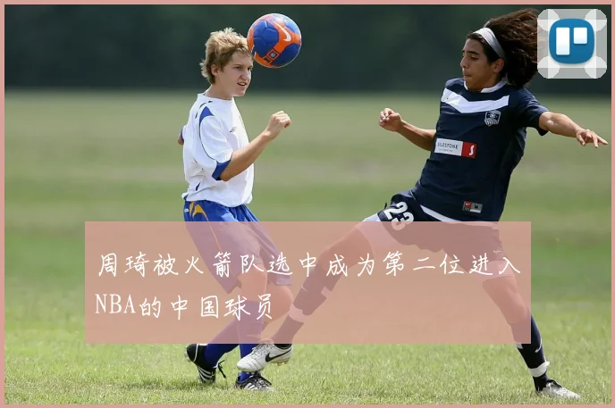 周琦被火箭队选中成为第二位进入NBA的中国球员
