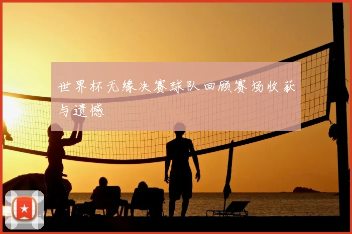 世界杯无缘决赛球队回顾赛场收获与遗憾