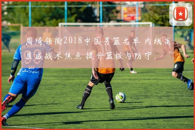 周琦领衔2018中国男篮名单 内线高度成战术焦点 提升篮板与防守