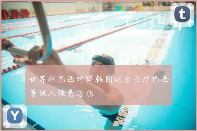世界杯巴西对阵韩国比分出炉巴西晋级八强悬念仍