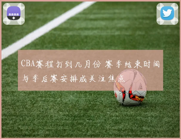 CBA赛程打到几月份 赛季结束时间与季后赛安排成关注焦点