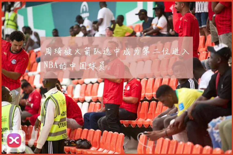 周琦被火箭队选中成为第二位进入NBA的中国球员
