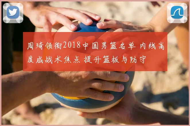 周琦领衔2018中国男篮名单 内线高度成战术焦点 提升篮板与防守