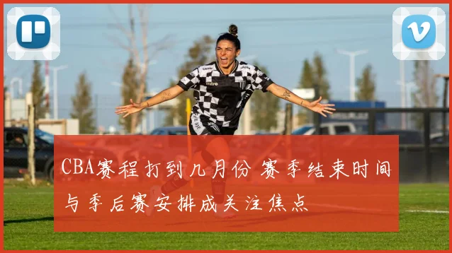 CBA赛程打到几月份 赛季结束时间与季后赛安排成关注焦点