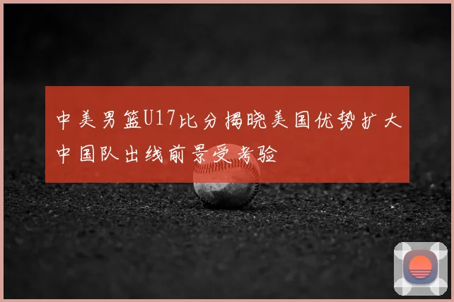 中美男篮U17比分揭晓美国优势扩大中国队出线前景受考验