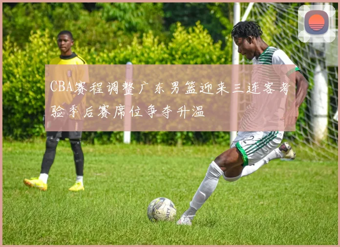CBA赛程调整广东男篮迎来三连客考验季后赛席位争夺升温
