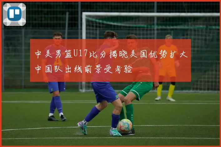 中美男篮U17比分揭晓美国优势扩大中国队出线前景受考验