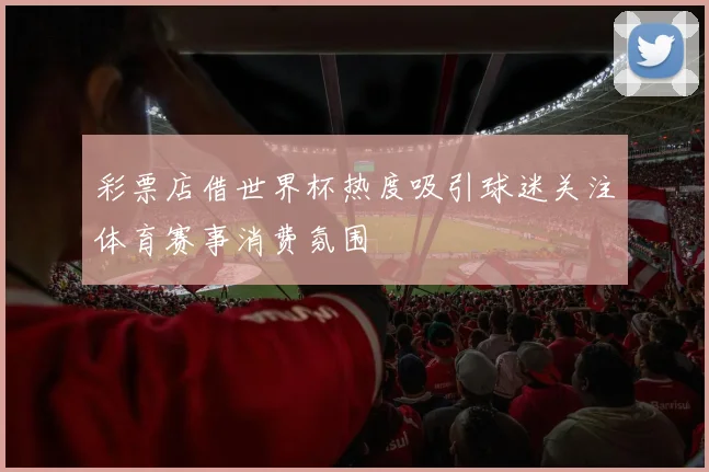 彩票店借世界杯热度吸引球迷关注体育赛事消费氛围