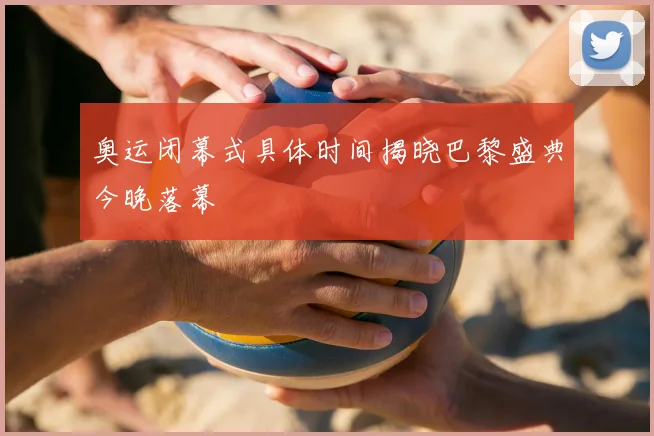 奥运闭幕式具体时间揭晓巴黎盛典今晚落幕