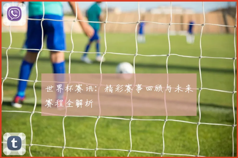 世界杯赛讯：精彩赛事回顾与未来赛程全解析