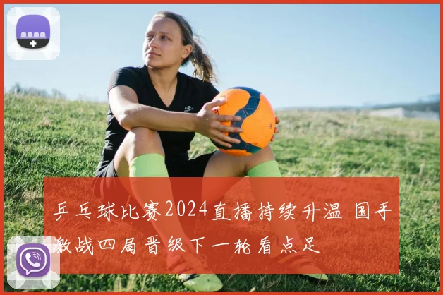 乒乓球比赛2024直播持续升温 国手激战四局晋级下一轮看点足
