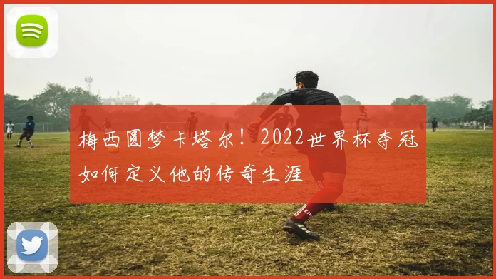 梅西圆梦卡塔尔！2022世界杯夺冠如何定义他的传奇生涯