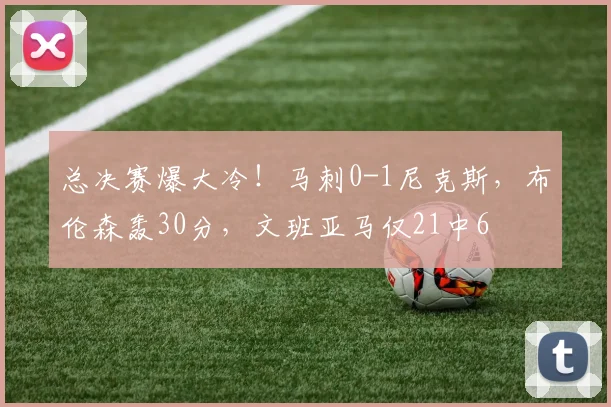 总决赛爆大冷！马刺0-1尼克斯，布伦森轰30分，文班亚马仅21中6