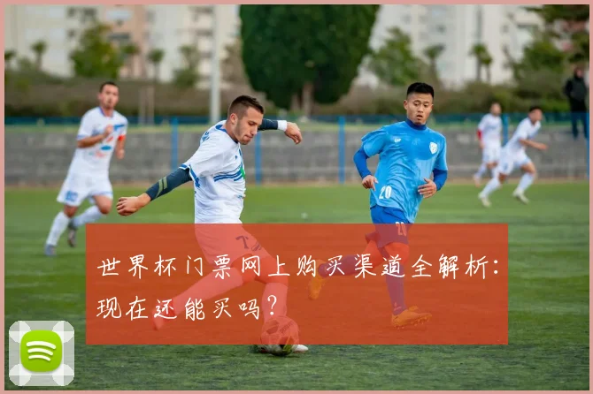 世界杯门票网上购买渠道全解析：现在还能买吗？