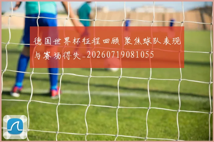 德国世界杯征程回顾 聚焦球队表现与赛场得失_20260719081055
