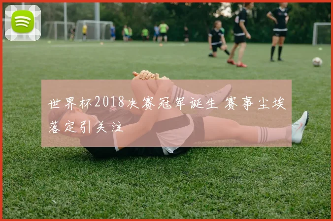 世界杯2018决赛冠军诞生 赛事尘埃落定引关注