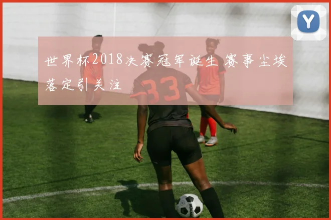 世界杯2018决赛冠军诞生 赛事尘埃落定引关注