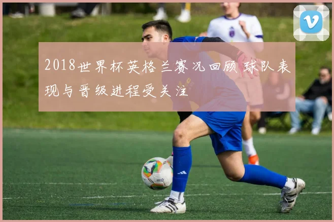 2018世界杯英格兰赛况回顾 球队表现与晋级进程受关注