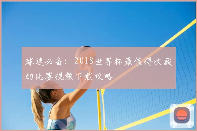 球迷必备:2018世界杯最值得收藏的比赛视频下载攻略