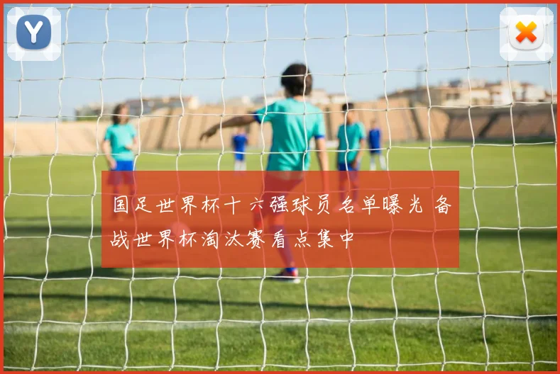 国足世界杯十六强球员名单曝光 备战世界杯淘汰赛看点集中