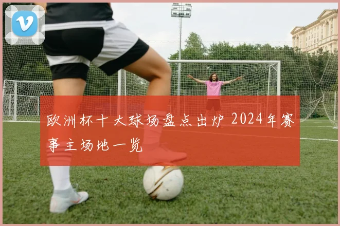 欧洲杯十大球场盘点出炉 2024年赛事主场地一览