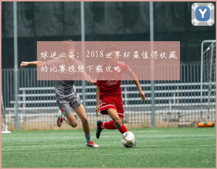 球迷必备:2018世界杯最值得收藏的比赛视频下载攻略